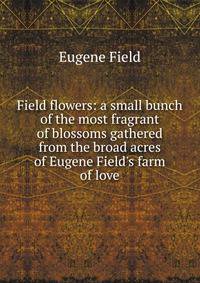 Field flowers: a small bunch of the most fragrant of blossoms gathered from the broad acres of Eugene Field's farm of love