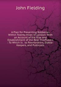 A Plan for Preventing Robberies Within Twenty Miles of London: With an Account of the Rise and Establishment of the Real Thieftakers : To Which Is . to Pawnbrokers, Stable-Keepers, and Publicans