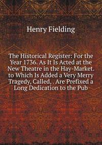 The Historical Register: For the Year 1736. As It Is Acted at the New Theatre in the Hay-Market. to Which Is Added a Very Merry Tragedy, Called, . Are Prefixed a Long Dedication to the Pub