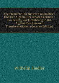 Die Elemente Der Neueren Geometrie: Und Der Algebra Der Binaren Formen : Ein Beitrag Zur Einfuhrung in Die Algebra Der Linearen Transformationen (German Edition)