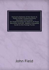 Fortune's Epitome of the Stocks &amp; Public Funds: Containing Every Necessary Information for Understanding the Nature of Those Securities, and the . Added, a Complete Guide to the Foreign Funds