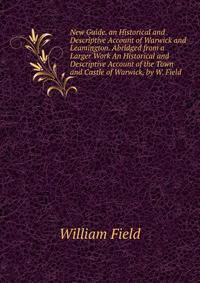 New Guide. an Historical and Descriptive Account of Warwick and Leamington. Abridged from a Larger Work An Historical and Descriptive Account of the Town and Castle of Warwick, by W. Field.