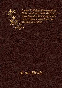 James T. Fields: Biographical Notes and Personal Sketches, with Unpublished Fragments and Tributes from Men and Women of Letters