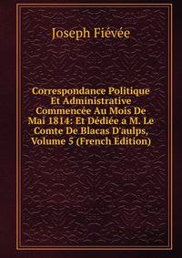 Correspondance Politique Et Administrative Commenc?e Au Mois De Mai 1814: Et D?di?e a M. Le Comte De Blacas D'aulps, Volume 5 (French Edition)