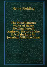 The Miscellaneous Works of Henry Fielding: Joseph Andrews. History of the Life of the Late Mr. Jonathan Wild the Great