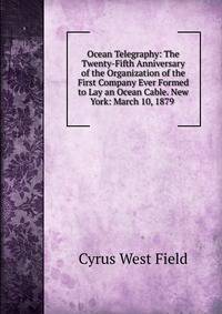Ocean Telegraphy: The Twenty-Fifth Anniversary of the Organization of the First Company Ever Formed to Lay an Ocean Cable. New York: March 10, 1879 .