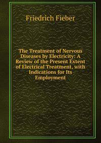 The Treatment of Nervous Diseases by Electricity: A Review of the Present Extent of Electrical Treatment, with Indications for Its Employment