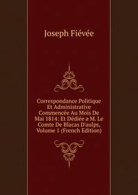 Correspondance Politique Et Administrative Commenc?e Au Mois De Mai 1814: Et D?di?e a M. Le Comte De Blacas D'aulps, Volume 1 (French Edition)