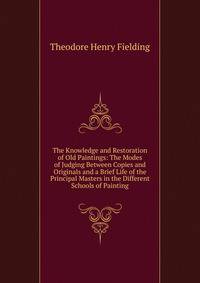 The Knowledge and Restoration of Old Paintings: The Modes of Judging Between Copies and Originals and a Brief Life of the Principal Masters in the Different Schools of Painting