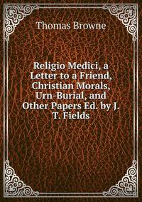 Religio Medici, a Letter to a Friend, Christian Morals, Urn-Burial, and Other Papers Ed. by J.T. Fields.