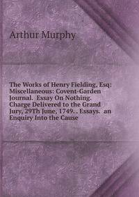 The Works of Henry Fielding, Esq: Miscellaneous: Covent-Garden Journal. Essay On Nothing. Charge Delivered to the Grand Jury, 29Th June, 1749. . Essays. an Enquiry Into the Cause