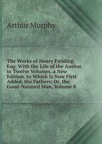 The Works of Henry Fielding, Esq: With the Life of the Author. in Twelve Volumes. a New Edition. to Which Is Now First Added, the Fathers; Or, the Good-Natured Man, Volume 8