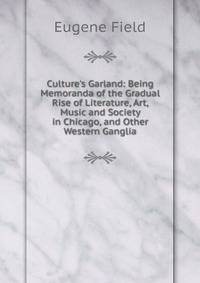 Culture's Garland: Being Memoranda of the Gradual Rise of Literature, Art, Music and Society in Chicago, and Other Western Ganglia