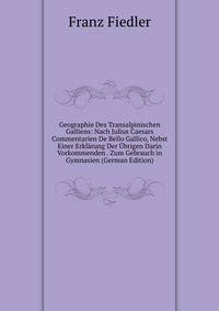 Geographie Des Transalpinischen Galliens: Nach Julius Caesars Commentarien De Bello Gallico, Nebst Einer Erklarung Der Ubrigen Darin Vorkommenden . Zum Gebrauch in Gymnasien (German Edition)