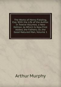 The Works of Henry Fielding, Esq: With the Life of the Author. in Twelve Volumes. a New Edition. to Which Is Now First Added, the Fathers; Or, the Good-Natured Man, Volume 1
