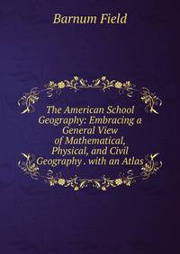 The American School Geography: Embracing a General View of Mathematical, Physical, and Civil Geography . with an Atlas