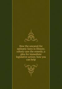 How the uncared-for epileptic fares in Illinois; colony care the remedy; a plea for immediate legislative action; how you can help