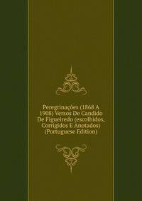 Peregrinacoes (1868 A 1908) Versos De Candido De Figueiredo (escolhidos, Corrigidos E Anotados) (Portuguese Edition)
