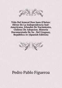 Vida Del Jeneral Don Juan O'brien: H?roe De La Independencia Sud-Americana, Irlandes De Nacimiento, Chileno De Adopcion. Historia Documentada De Su . Del Uruguay, Rep?blica Ar (Spanish Edition)