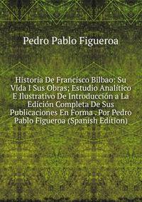 Historia De Francisco Bilbao: Su Vida I Sus Obras; Estudio Analitico E Ilustrativo De Introduccion a La Edicion Completa De Sus Publicaciones En Forma . Por Pedro Pablo Figueroa (Spanish Edition)
