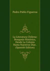 La Literatura Chilena: Bosquejo Historico, Desde La Colonia Hasta Nuestros Dias . (Spanish Edition)