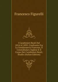 I Carabinieri Reali Dal 1814 Al 1895: Confronto Fra La Gendarmeria Francese, Il Constabulary Inglese E Il Corpo Dei Carabinieri Reali; Studio (Italian Edition)