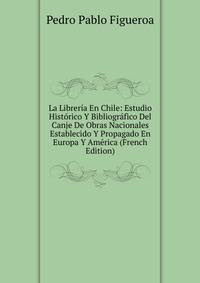 La Libreria En Chile: Estudio Historico Y Bibliografico Del Canje De Obras Nacionales Establecido Y Propagado En Europa Y America (French Edition)