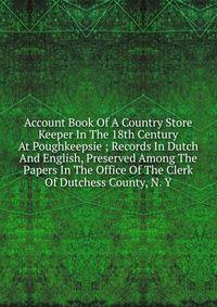 Account Book Of A Country Store Keeper In The 18th Century At Poughkeepsie ; Records In Dutch And English, Preserved Among The Papers In The Office Of The Clerk Of Dutchess County, N. Y