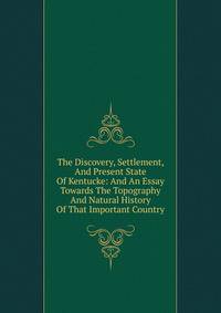 The Discovery, Settlement, And Present State Of Kentucke: And An Essay Towards The Topography And Natural History Of That Important Country