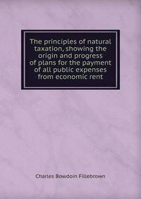 The principles of natural taxation, showing the origin and progress of plans for the payment of all public expenses from economic rent