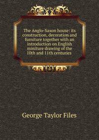 The Anglo-Saxon house: its construction, decoration and furniture together with an introduction on English miniture drawing of the 10th and 11th centuries .