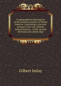 A topographical description of the western territory of North America: containing a succinct account of its soil, climate, natural history, . of the several divisions into which that