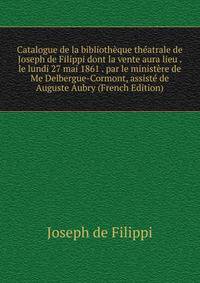Catalogue de la bibliotheque theatrale de Joseph de Filippi dont la vente aura lieu . le lundi 27 mai 1861 . par le ministere de Me Delbergue-Cormont, assiste de Auguste Aubry (French Edition)