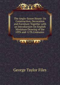 The Anglo-Saxon House: Its Construction, Decoration and Furniture Together with an Introduction On English Miniature Drawing of the 10Th and 11Th Centuries .