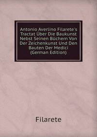 Antonio Averlino Filarete's Tractat ?ber Die Baukunst Nebst Seinen B?chern Von Der Zeichenkunst Und Den Bauten Der Medici (German Edition)