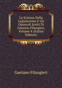 La Scienza Della Legislazione E Gli Opuscoli Scelti Di Gaetano Filangieri, Volume 4 (Italian Edition)