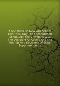 A Text Book On New York School Law, Including The Consolidated School Act, The University Law, The Decisions Of Courts, And The Rulings And Decisions Of State Superintendents