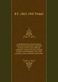 A mathematical solution book. Containing systematic solutions of many of the most difficult problems, taken from the leading authors on arithmetic and . and calculus, many problems and soluti