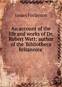 An account of the life and works of Dr. Robert Watt: author of the 'Bibliotheca Britannica'