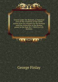 Greece under the Romans, A historical view of the condition of the Greek nation from its conquest by the Romans until the extinction of the Roman power in the East, B.C. CXLVI to A.D. DCCXVI