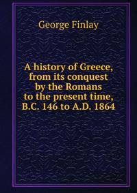A history of Greece, from its conquest by the Romans to the present time, B.C. 146 to A.D. 1864