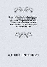 Report of the trial and preliminary proceedings in the case of the Queen on the prosecution of G. Achilli v. Dr. Newman: with an introduction . on the course and conduct of the trial .