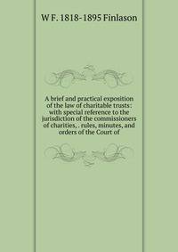 A brief and practical exposition of the law of charitable trusts: with special reference to the jurisdiction of the commissioners of charities, . rules, minutes, and orders of the Court of