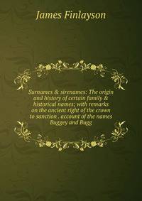 Surnames &amp; sirenames: The origin and history of certain family &amp; historical names; with remarks on the ancient right of the crown to sanction . account of the names Buggey and Bugg