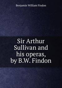 Sir Arthur Sullivan and his operas, by B.W. Findon