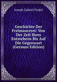 Geschichte Der Freimaurerei: Von Der Zeit Ihres Entstehens Bis Auf Die Gegenwart (German Edition)
