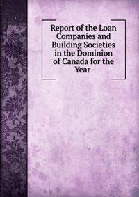Report of the Loan Companies and Building Societies in the Dominion of Canada for the Year .