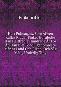 Herr Policarpus, Som Afwen Kallas Riddar Finke: Huruledes Han Halftredje Hundrade Ar For An Han Blef Fodd: Igenomreste Manga Land Och Riken, Och Sag Mang Underlig Ting