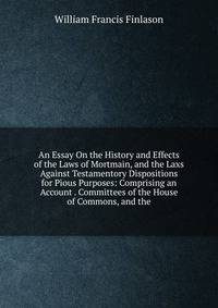 An Essay On the History and Effects of the Laws of Mortmain, and the Laxs Against Testamentory Dispositions for Pious Purposes: Comprising an Account . Committees of the House of Commons, and the