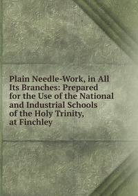 Plain Needle-Work, in All Its Branches: Prepared for the Use of the National and Industrial Schools of the Holy Trinity, at Finchley
